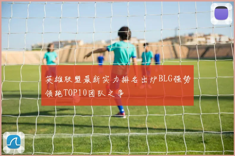 英雄联盟最新实力排名出炉BLG强势领跑TOP10团队之争