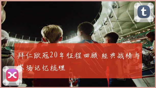 拜仁欧冠20年征程回顾 经典战绩与赛场记忆梳理