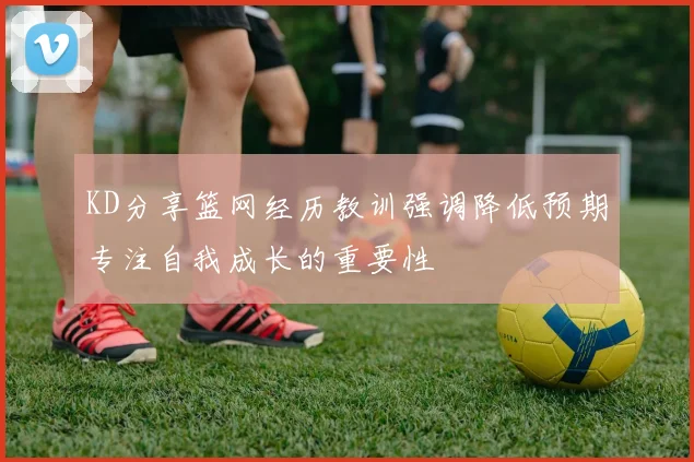 KD分享篮网经历教训强调降低预期专注自我成长的重要性
