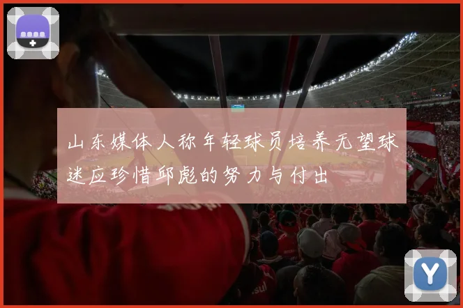 山东媒体人称年轻球员培养无望球迷应珍惜邱彪的努力与付出