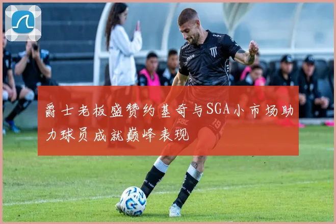 爵士老板盛赞约基奇与SGA小市场助力球员成就巅峰表现