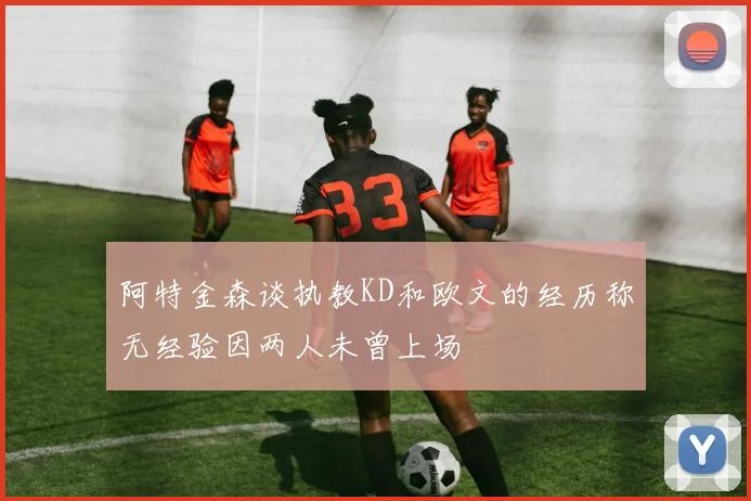 阿特金森谈执教KD和欧文的经历称无经验因两人未曾上场